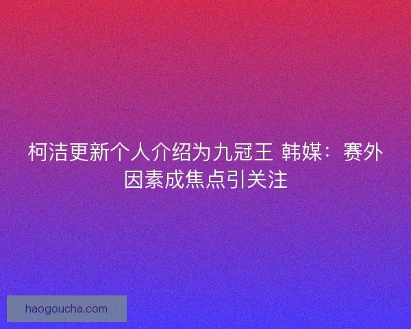 柯洁更新个人介绍为九冠王 韩媒：赛外因素成焦点引关注