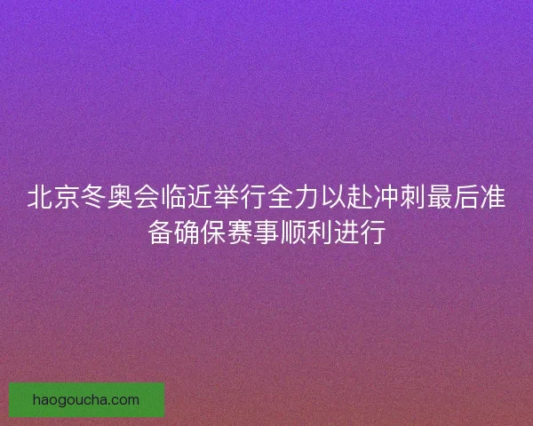 北京冬奥会临近举行全力以赴冲刺最后准备确保赛事顺利进行